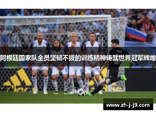 阿根廷国家队全员坚韧不拔的训练精神铸就世界冠军辉煌 阿根廷国家队全员坚韧不拔的训练精神铸就世界冠军辉煌