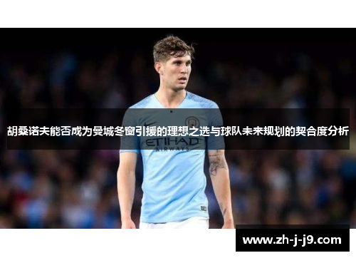 胡桑诺夫能否成为曼城冬窗引援的理想之选与球队未来规划的契合度分析 胡桑诺夫能否成为曼城冬窗引援的理想之选与球队未来规划的契合度分析