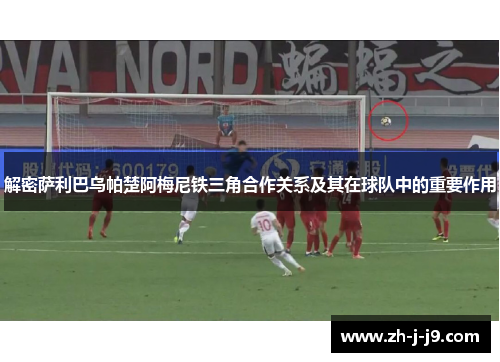 解密萨利巴乌帕楚阿梅尼铁三角合作关系及其在球队中的重要作用