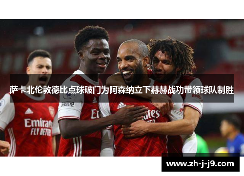 萨卡北伦敦德比点球破门为阿森纳立下赫赫战功带领球队制胜