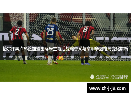 恰尔汗奥卢免签加盟国际米兰背后战略意义与意甲争冠格局变化解析 恰尔汗奥卢免签加盟国际米兰背后战略意义与意甲争冠格局变化解析